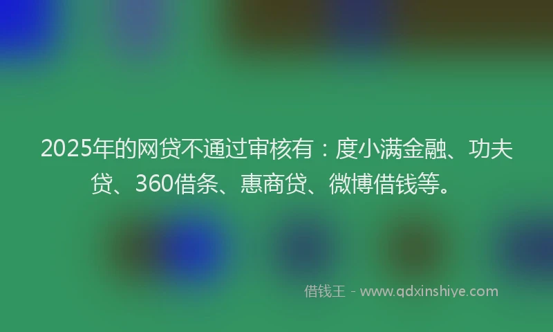 2025年的网贷不通过审核有：度小满金融、功夫贷、360借条、惠商贷、微博借钱等。