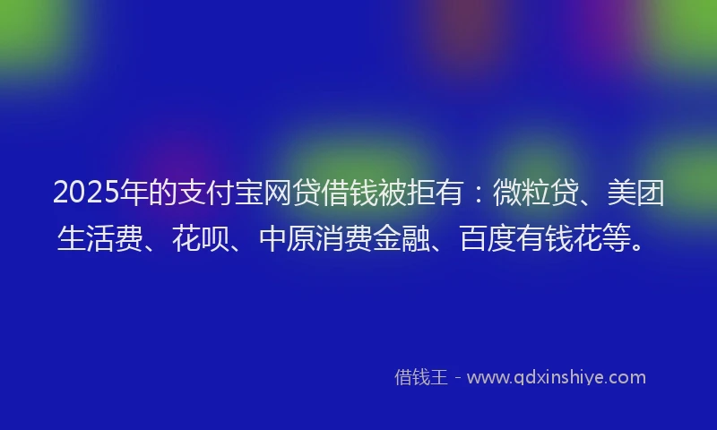 2025年的支付宝网贷借钱被拒有：微粒贷、美团生活费、花呗、中原消费金融、百度有钱花等。