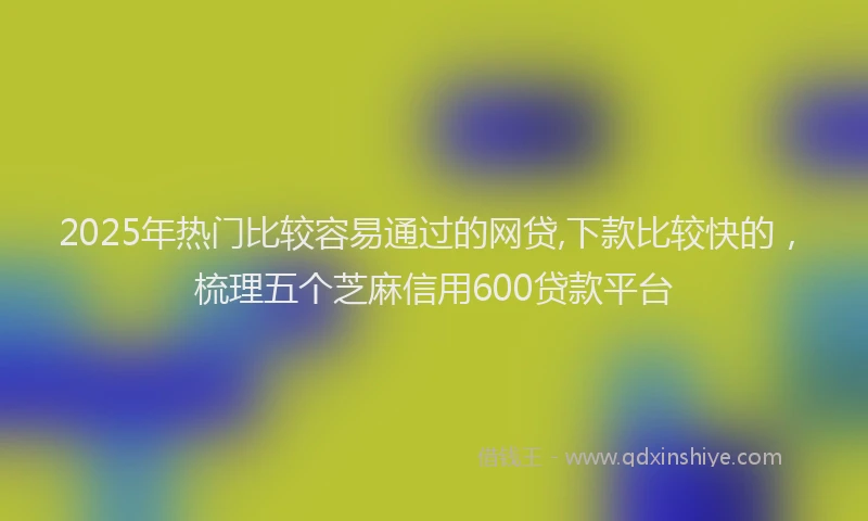 2025年热门比较容易通过的网贷,下款比较快的，梳理五个芝麻信用600贷款平台