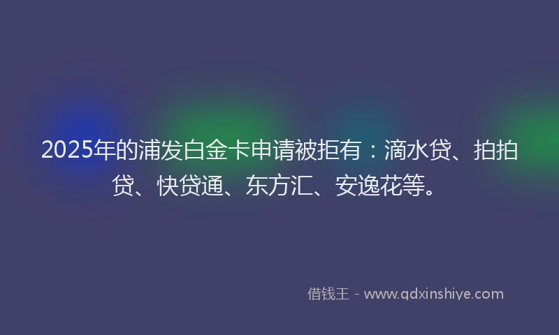 2025年的浦发白金卡申请被拒有：滴水贷、拍拍贷、快贷通、东方汇、安逸花等。
