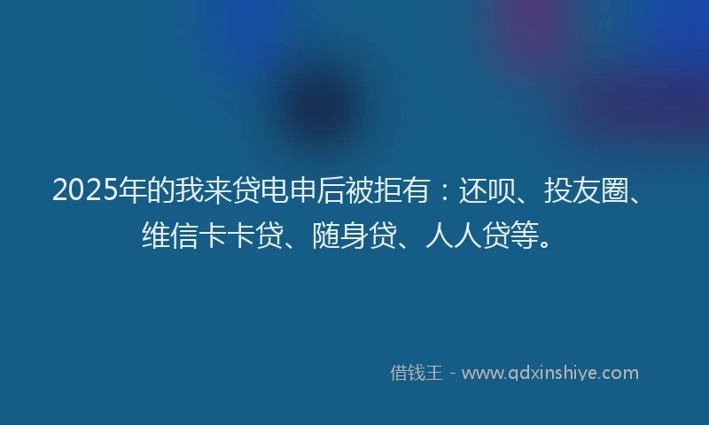 2025年的我来贷电申后被拒有：还呗、投友圈、维信卡卡贷、随身贷、人人贷等。