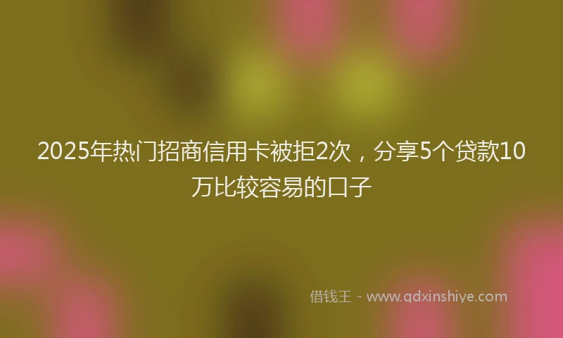 2025年热门招商信用卡被拒2次，分享5个贷款10万比较容易的口子