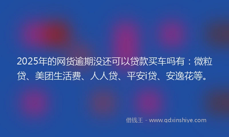 2025年的网货逾期没还可以贷款买车吗有：微粒贷、美团生活费、人人贷、平安i贷、安逸花等。