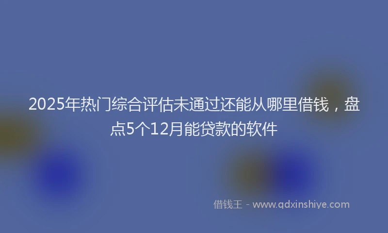 2025年热门综合评估未通过还能从哪里借钱，盘点5个12月能贷款的软件