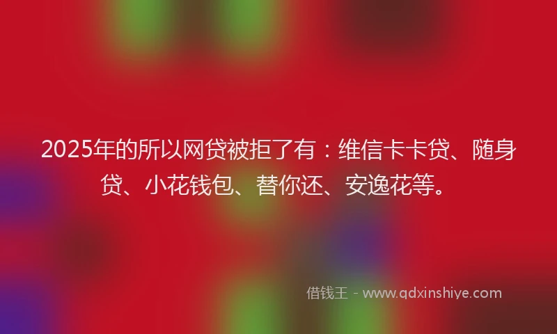 2025年的所以网贷被拒了有：维信卡卡贷、随身贷、小花钱包、替你还、安逸花等。