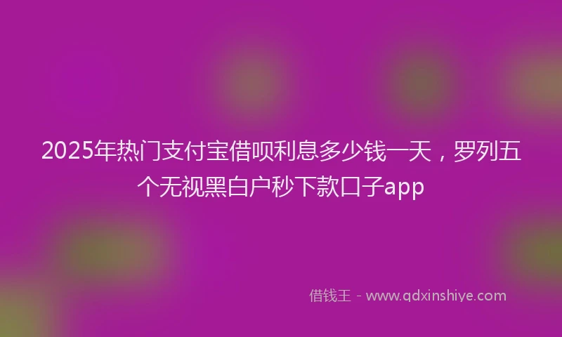 2025年热门支付宝借呗利息多少钱一天，罗列五个无视黑白户秒下款口子app