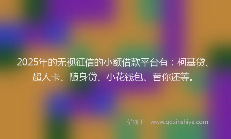 2025年的无视征信的小额借款平台有：柯基贷、超人卡、随身贷、小花钱包、替你还等。