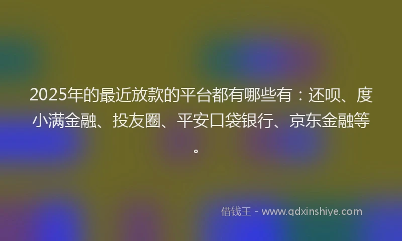 2025年的最近放款的平台都有哪些有：还呗、度小满金融、投友圈、平安口袋银行、京东金融等。