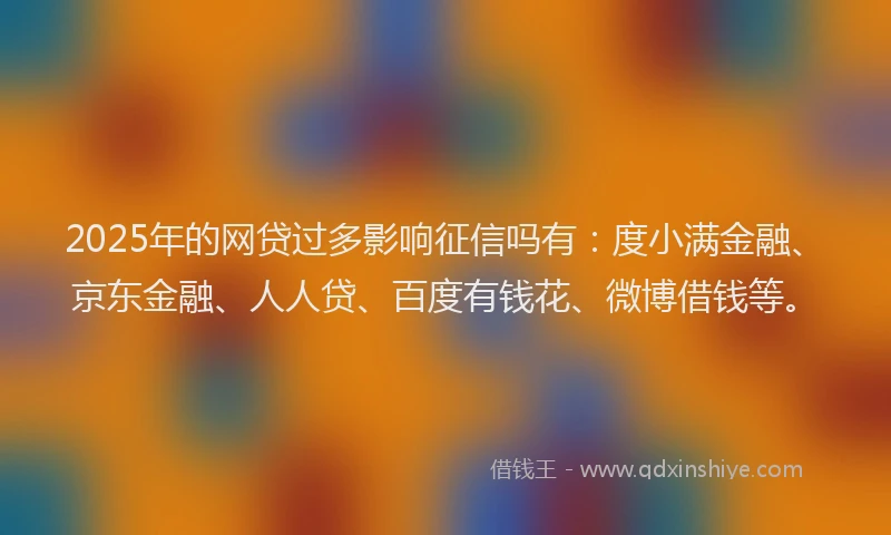2025年的网贷过多影响征信吗有：度小满金融、京东金融、人人贷、百度有钱花、微博借钱等。
