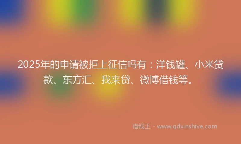 2025年的申请被拒上征信吗有：洋钱罐、小米贷款、东方汇、我来贷、微博借钱等。