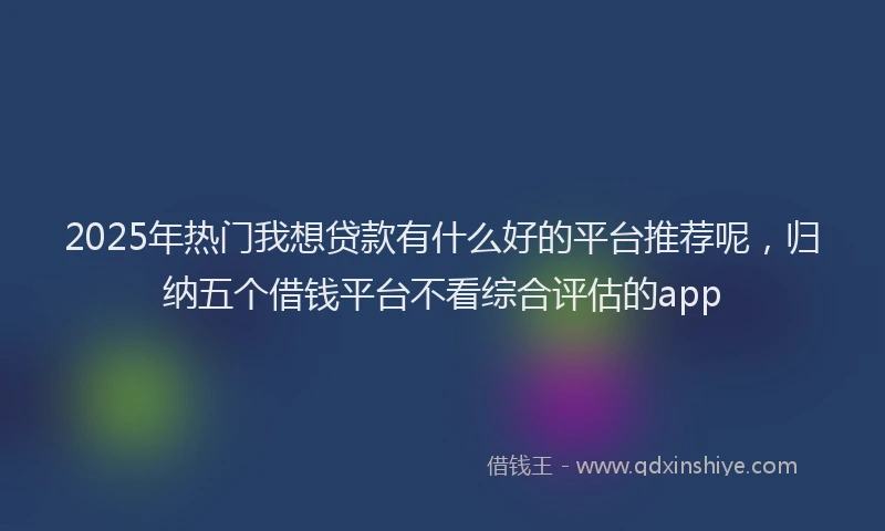 2025年热门我想贷款有什么好的平台推荐呢，归纳五个借钱平台不看综合评估的app