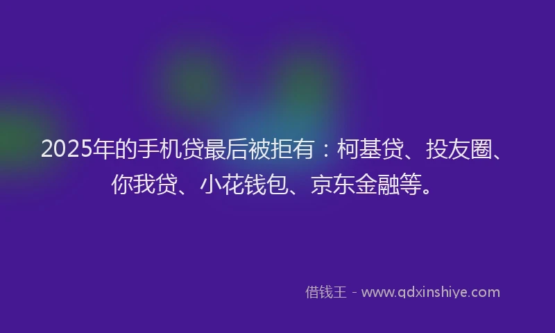 2025年的手机贷最后被拒有：柯基贷、投友圈、你我贷、小花钱包、京东金融等。