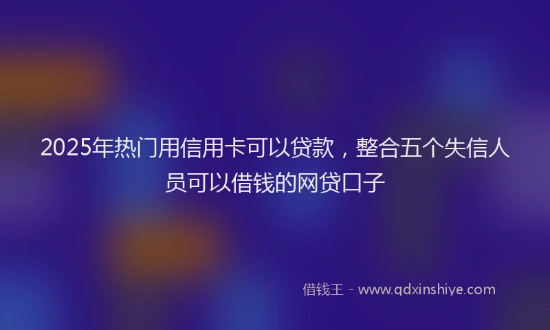 2025年热门用信用卡可以贷款，整合五个失信人员可以借钱的网贷口子