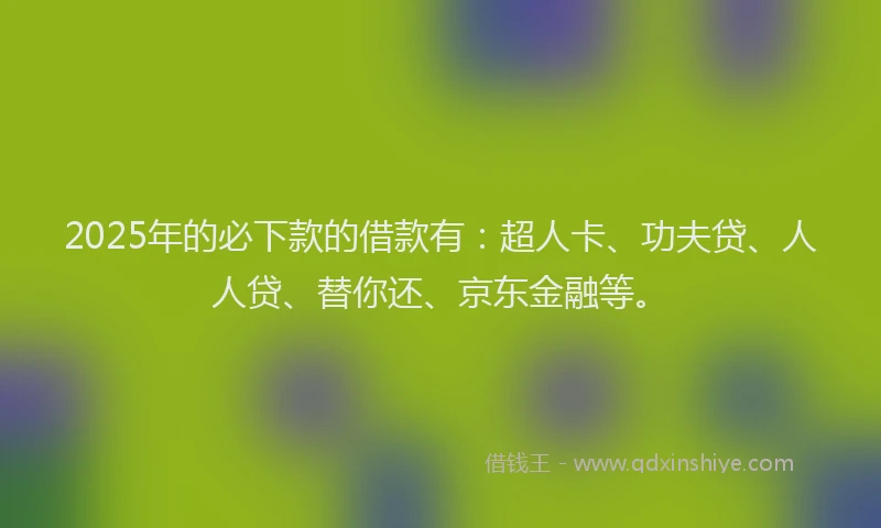 2025年的必下款的借款有：超人卡、功夫贷、人人贷、替你还、京东金融等。