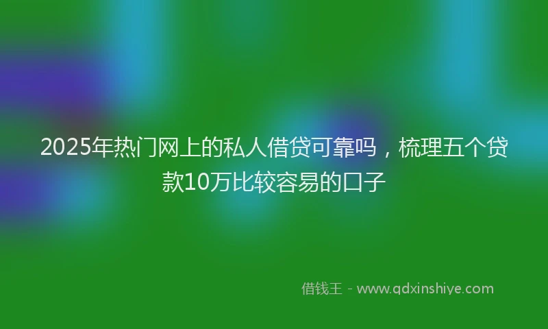 2025年热门网上的私人借贷可靠吗，梳理五个贷款10万比较容易的口子