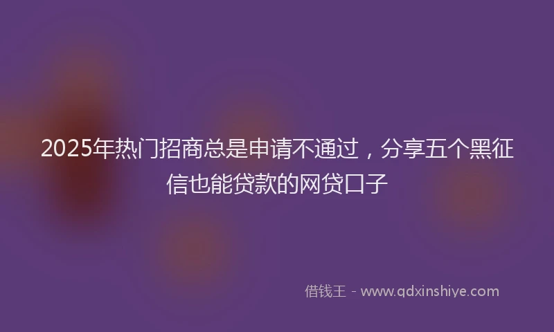 2025年热门招商总是申请不通过，分享五个黑征信也能贷款的网贷口子