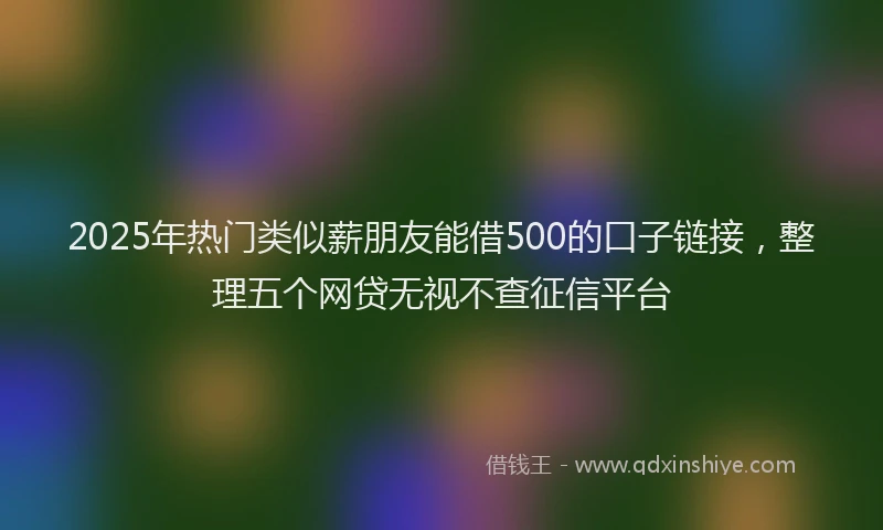 2025年热门类似薪朋友能借500的口子链接，整理五个网贷无视不查征信平台