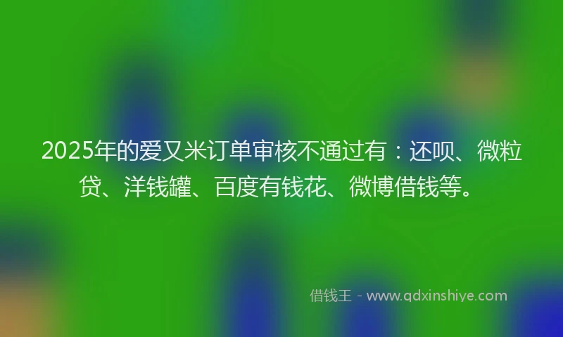 2025年的爱又米订单审核不通过有：还呗、微粒贷、洋钱罐、百度有钱花、微博借钱等。
