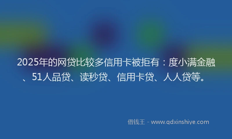 2025年的网贷比较多信用卡被拒有：度小满金融、51人品贷、读秒贷、信用卡贷、人人贷等。