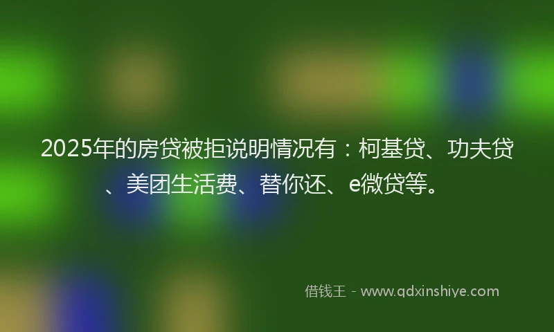 2025年的房贷被拒说明情况有：柯基贷、功夫贷、美团生活费、替你还、e微贷等。