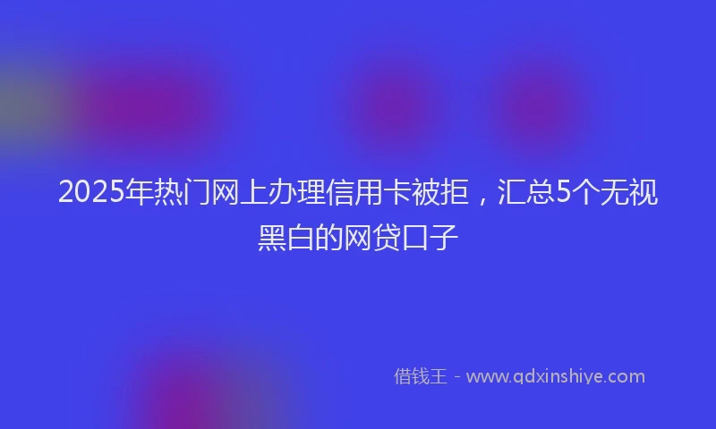 2025年热门网上办理信用卡被拒，汇总5个无视黑白的网贷口子