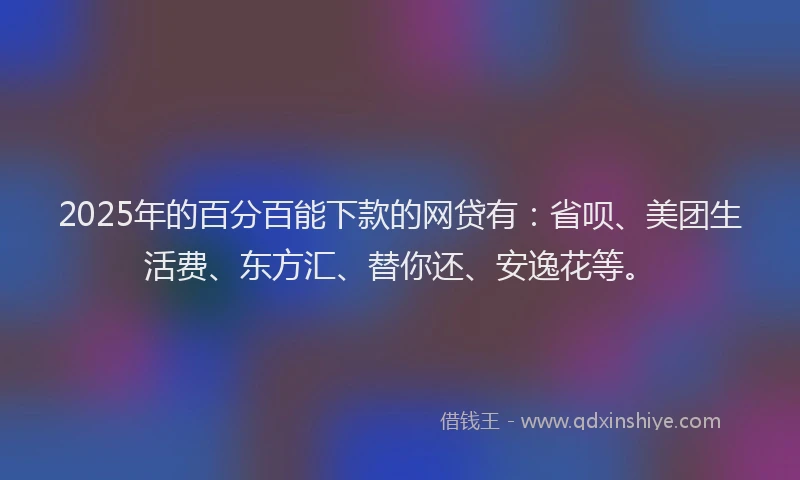 2025年的百分百能下款的网贷有：省呗、美团生活费、东方汇、替你还、安逸花等。
