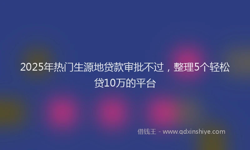 2025年热门生源地贷款审批不过，整理5个轻松贷10万的平台