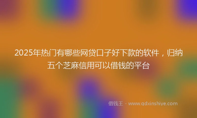 2025年热门有哪些网贷口子好下款的软件，归纳五个芝麻信用可以借钱的平台