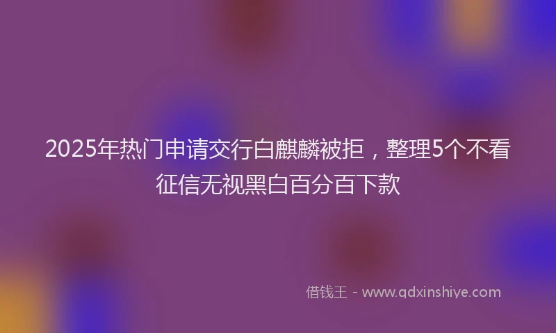 2025年热门申请交行白麒麟被拒，整理5个不看征信无视黑白百分百下款