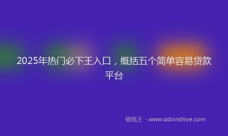 2025年热门必下王入口，概括五个简单容易贷款平台