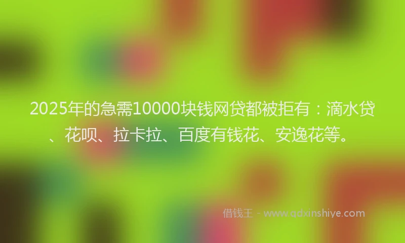 2025年的急需10000块钱网贷都被拒有：滴水贷、花呗、拉卡拉、百度有钱花、安逸花等。
