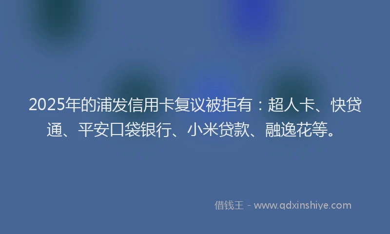 2025年的浦发信用卡复议被拒有：超人卡、快贷通、平安口袋银行、小米贷款、融逸花等。