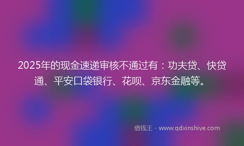 2025年的现金速递审核不通过有：功夫贷、快贷通、平安口袋银行、花呗、京东金融等。