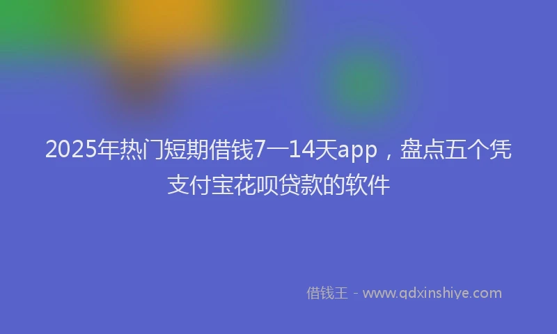 2025年热门短期借钱7一14天app，盘点五个凭支付宝花呗贷款的软件