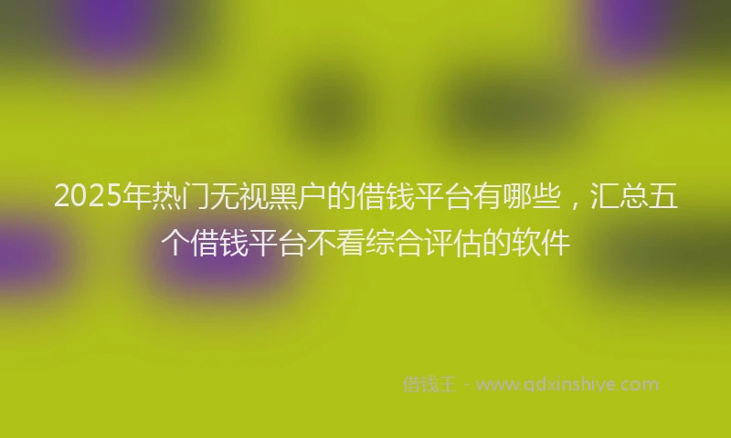 2025年热门无视黑户的借钱平台有哪些，汇总五个借钱平台不看综合评估的软件