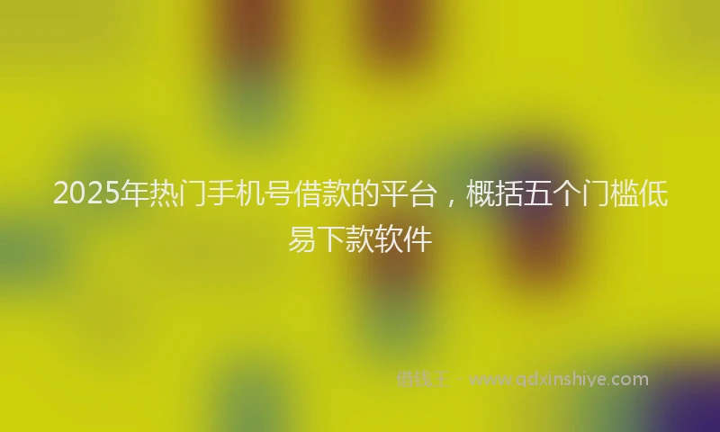 2025年热门手机号借款的平台，概括五个门槛低易下款软件