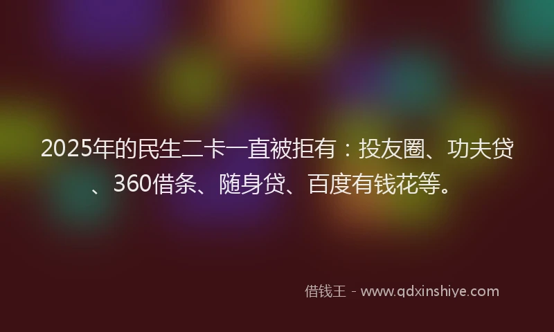 2025年的民生二卡一直被拒有：投友圈、功夫贷、360借条、随身贷、百度有钱花等。