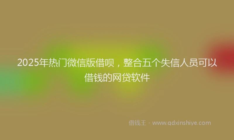 2025年热门微信版借呗，整合五个失信人员可以借钱的网贷软件