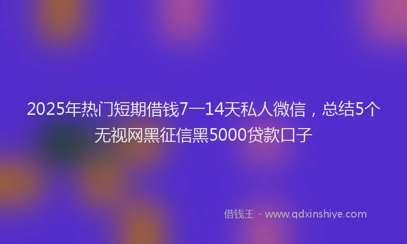 2025年热门短期借钱7一14天私人微信，总结5个无视网黑征信黑5000贷款口子