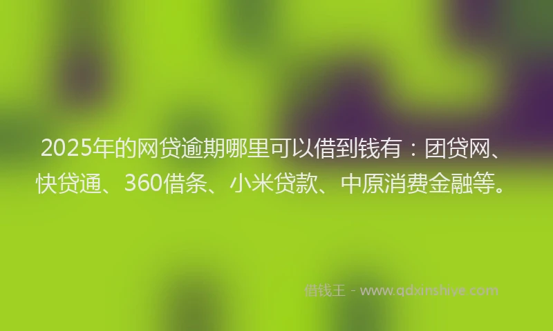 2025年的网贷逾期哪里可以借到钱有：团贷网、快贷通、360借条、小米贷款、中原消费金融等。
