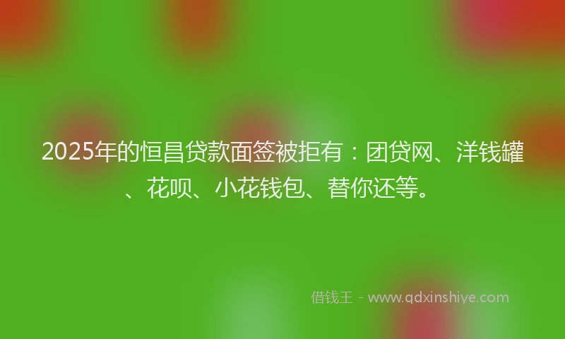 2025年的恒昌贷款面签被拒有：团贷网、洋钱罐、花呗、小花钱包、替你还等。