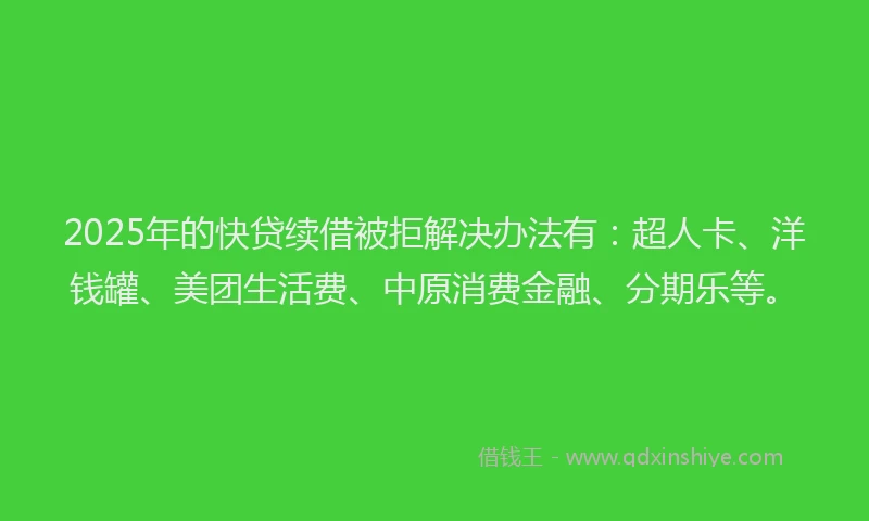 2025年的快贷续借被拒解决办法有：超人卡、洋钱罐、美团生活费、中原消费金融、分期乐等。