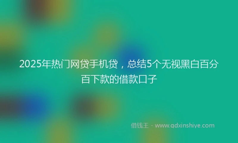 2025年热门网贷手机贷，总结5个无视黑白百分百下款的借款口子