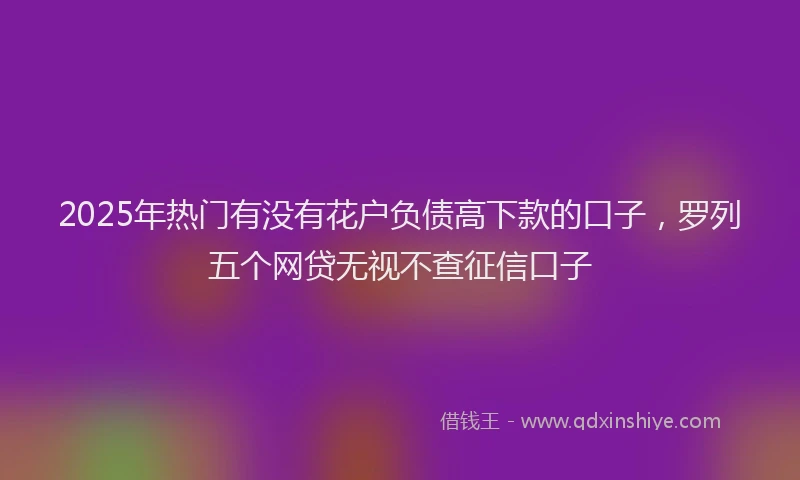 2025年热门有没有花户负债高下款的口子，罗列五个网贷无视不查征信口子