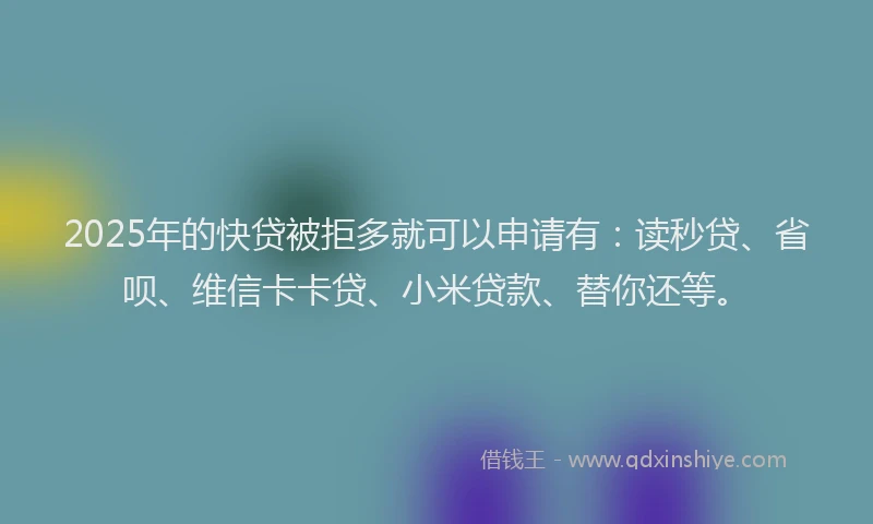 2025年的快贷被拒多就可以申请有：读秒贷、省呗、维信卡卡贷、小米贷款、替你还等。