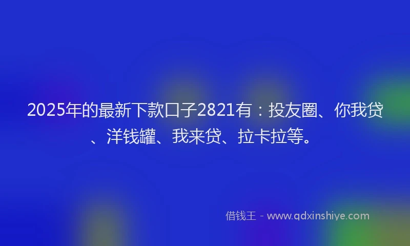 2025年的最新下款口子2821有：投友圈、你我贷、洋钱罐、我来贷、拉卡拉等。