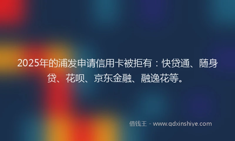 2025年的浦发申请信用卡被拒有：快贷通、随身贷、花呗、京东金融、融逸花等。