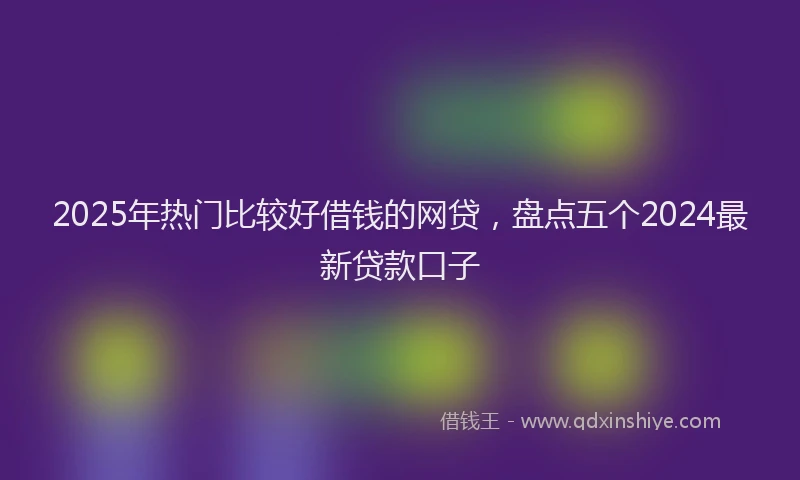2025年热门比较好借钱的网贷，盘点五个2024最新贷款口子
