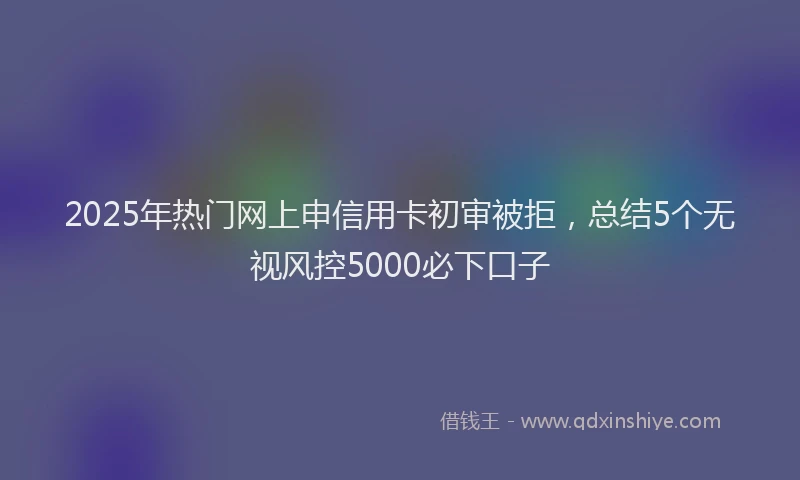 2025年热门网上申信用卡初审被拒，总结5个无视风控5000必下口子
