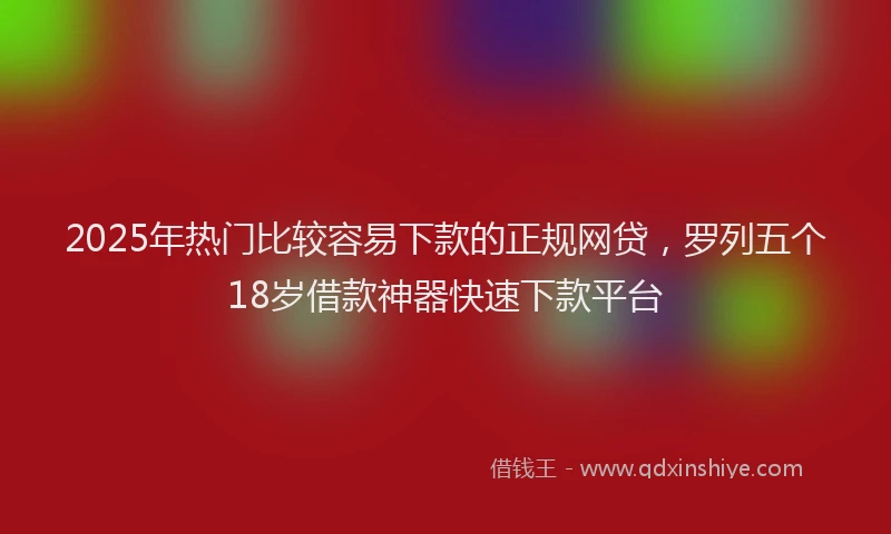 2025年热门比较容易下款的正规网贷，罗列五个18岁借款神器快速下款平台